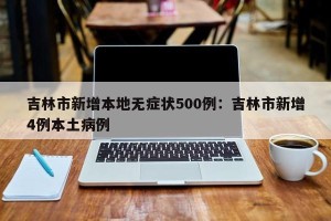 吉林市新增本地无症状500例：吉林市新增4例本土病例