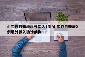 山东昨日新增境外输入1例/山东昨日新增2例境外输入确诊病例