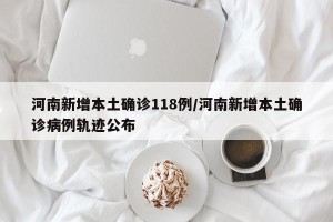 河南新增本土确诊118例/河南新增本土确诊病例轨迹公布