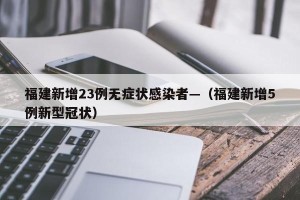 福建新增23例无症状感染者—（福建新增5例新型冠状）