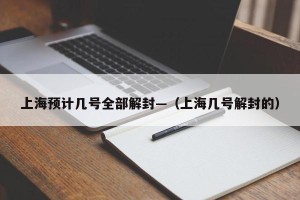 上海预计几号全部解封—（上海几号解封的）