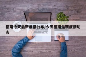 福建今天最新疫情公布/今天福建最新疫情动态