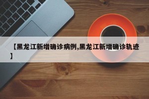 【黑龙江新增确诊病例,黑龙江新增确诊轨迹】
