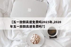 【五一放假高速免费吗2023年,2020年五一放假高速免费吗?】