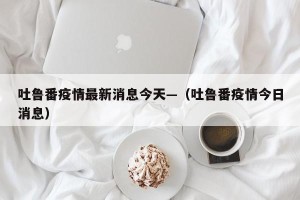 吐鲁番疫情最新消息今天—（吐鲁番疫情今日消息）