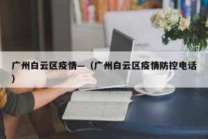 广州白云区疫情—（广州白云区疫情防控电话）