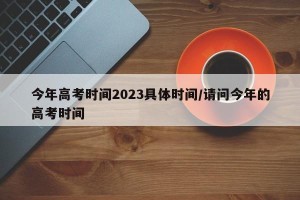 今年高考时间2023具体时间/请问今年的高考时间