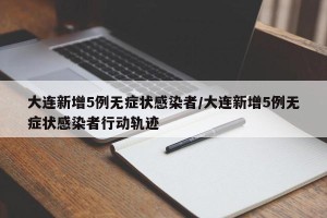 大连新增5例无症状感染者/大连新增5例无症状感染者行动轨迹