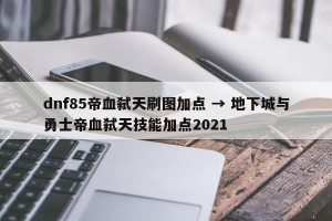 dnf85帝血弑天刷图加点 → 地下城与勇士帝血弑天技能加点2021