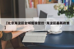 【北京海淀区全域提级管控·海淀区最新政策】