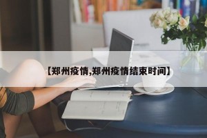 【郑州疫情,郑州疫情结束时间】