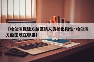 【哈尔滨援建方舱医院人员检出阳性·哈尔滨方舱医院在哪里】