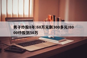男子炒股8年:60万元剩300多元/8000炒股到50万