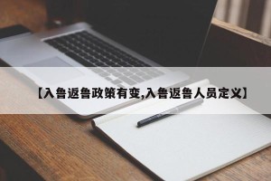 【入鲁返鲁政策有变,入鲁返鲁人员定义】