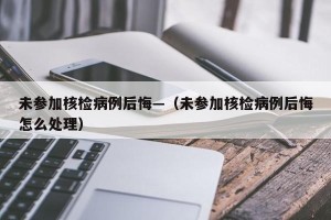 未参加核检病例后悔—（未参加核检病例后悔怎么处理）