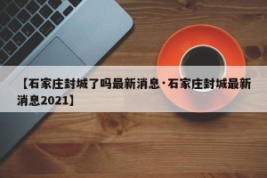 【石家庄封城了吗最新消息·石家庄封城最新消息2021】