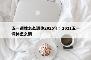 五一调休怎么调休2025年：2021五一调休怎么调