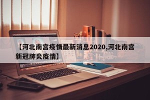 【河北南宫疫情最新消息2020,河北南宫新冠肺炎疫情】