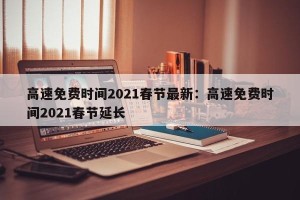 高速免费时间2021春节最新：高速免费时间2021春节延长