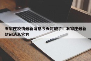 石家庄疫情最新消息今天封城了：石家庄最新封闭消息官方