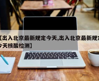 【出入北京最新规定今天,出入北京最新规定今天核酸检测】