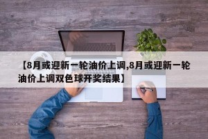 【8月或迎新一轮油价上调,8月或迎新一轮油价上调双色球开奖结果】