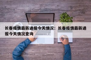 长春疫情最新通报今天情况：长春疫情最新通报今天情况查询