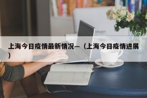 上海今日疫情最新情况—（上海今日疫情进展）