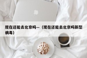 现在还能去北京吗—（现在还能去北京吗新型病毒）