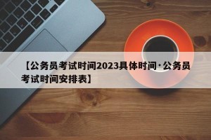 【公务员考试时间2023具体时间·公务员考试时间安排表】