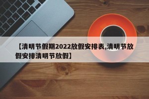 【清明节假期2022放假安排表,清明节放假安排清明节放假】