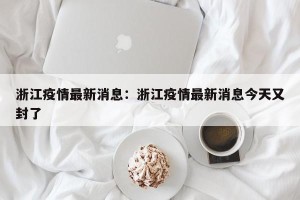 浙江疫情最新消息：浙江疫情最新消息今天又封了