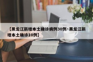 【黑龙江新增本土确诊病例30例·黑龙江新增本土确诊10例】