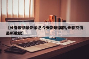 【长春疫情最新消息今天新增病例,长春疫情最新数据】