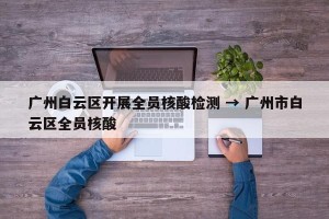 广州白云区开展全员核酸检测 → 广州市白云区全员核酸