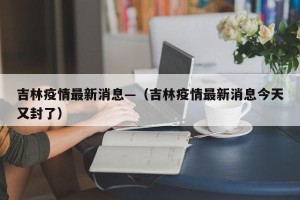 吉林疫情最新消息—（吉林疫情最新消息今天又封了）