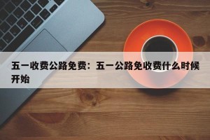 五一收费公路免费：五一公路免收费什么时候开始