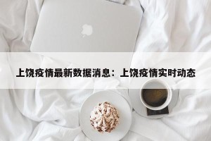 上饶疫情最新数据消息：上饶疫情实时动态