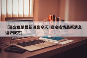 【嘉定疫情最新消息今天·嘉定疫情最新消息返沪规定】