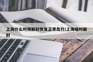 上海什么时候解封恢复正常出行/上海啥时解封