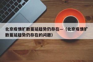 北京疫情扩散蔓延趋势仍存在—（北京疫情扩散蔓延趋势仍存在的问题）
