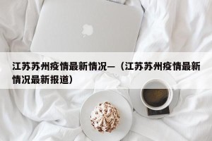 江苏苏州疫情最新情况—（江苏苏州疫情最新情况最新报道）