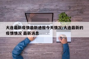 大连最新疫情最新通报今天情况/大连最新的疫情情况 最新消息