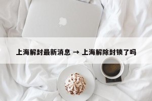 上海解封最新消息 → 上海解除封锁了吗