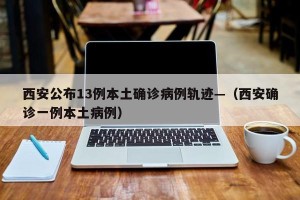 西安公布13例本土确诊病例轨迹—（西安确诊一例本土病例）