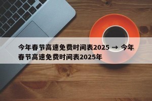 今年春节高速免费时间表2025 → 今年春节高速免费时间表2025年