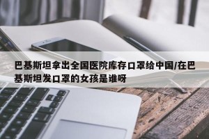 巴基斯坦拿出全国医院库存口罩给中国/在巴基斯坦发口罩的女孩是谁呀