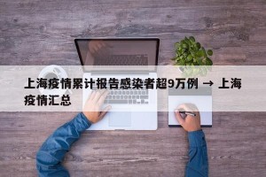 上海疫情累计报告感染者超9万例 → 上海疫情汇总
