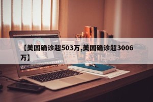 【美国确诊超503万,美国确诊超3006万】