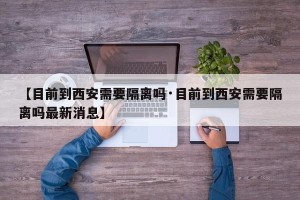 【目前到西安需要隔离吗·目前到西安需要隔离吗最新消息】